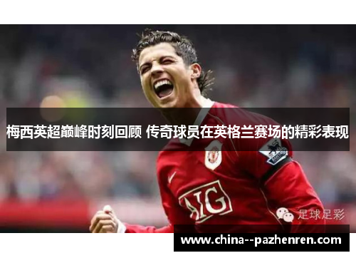 梅西英超巅峰时刻回顾 传奇球员在英格兰赛场的精彩表现