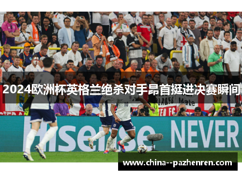2024欧洲杯英格兰绝杀对手昂首挺进决赛瞬间