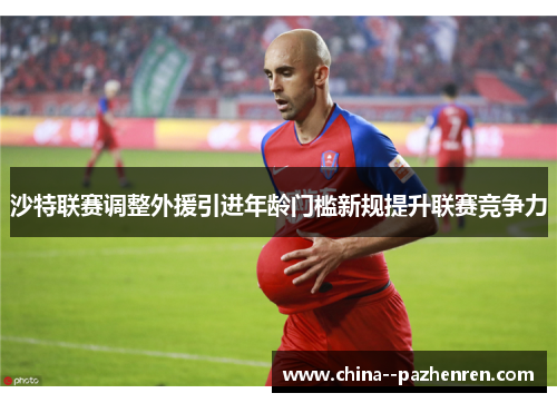 沙特联赛调整外援引进年龄门槛新规提升联赛竞争力