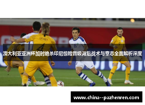 澳大利亚亚洲杯加时绝杀印尼惊险晋级背后战术与意志全面解析深度